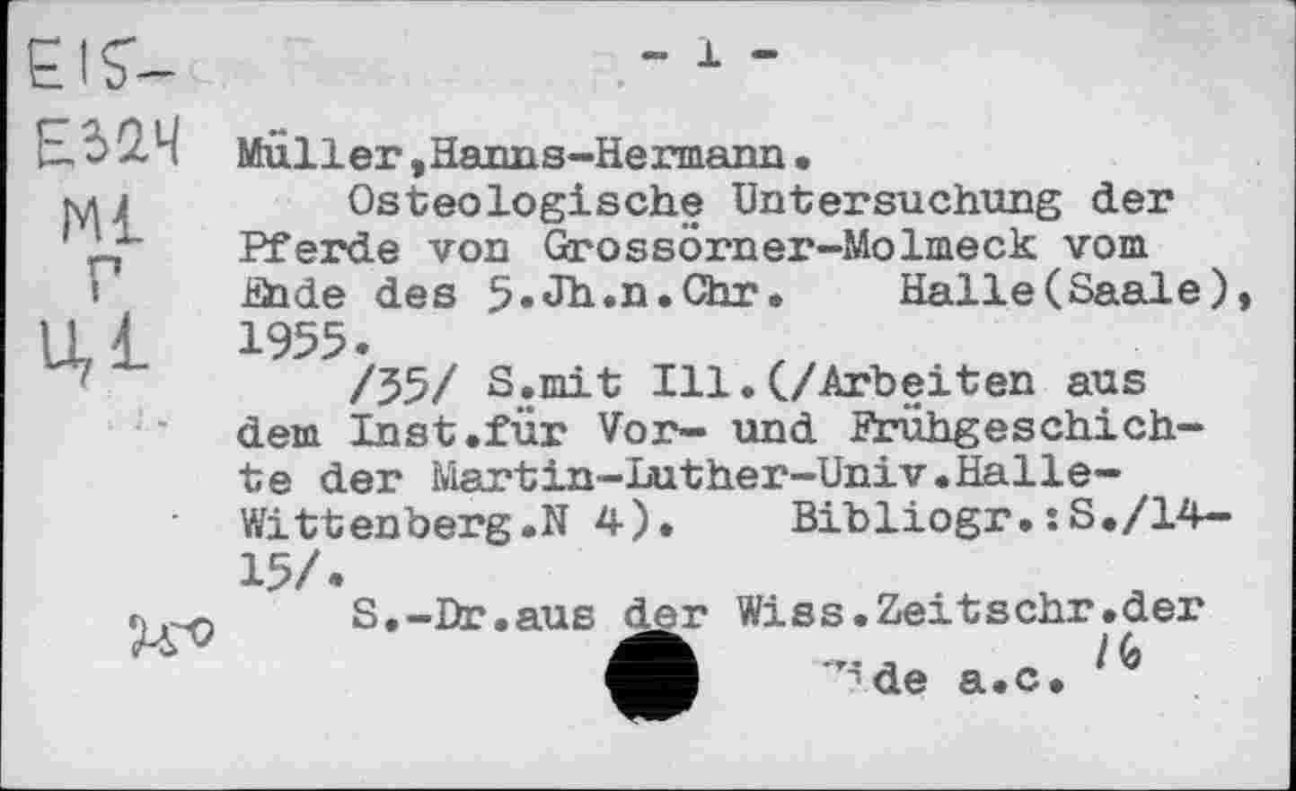 ﻿EIS'-	-1-
ЕЈ2Ч Muller.Hanns-Hermann•
Mj{	Osteologische Untersuchung der
Pferde von Grossörner-Molmeck vom Ende des 5.Jh.n.Chr. Halle(Saale),
Ul 1955.
/55/ S.mit Ill.(/Arbeiten aus dem Inst.für Vor- und Frühgeschichte der Martin-Luther-Univ.Halle-Wittenberg.N 4).	Bibliogr.:S./14-
15/.
лS.-Br,aus der Wiss.Zextsehr.der ф ^de a.c. 14